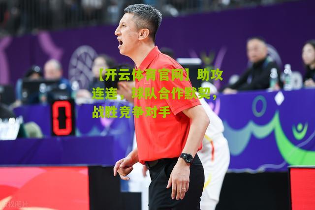 助攻连连，球队合作默契，战胜竞争对手